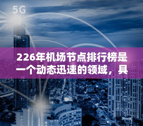 226年机场节点排行榜是一个动态迅速的领域，具体列表需要根据最新的机场运营数据和市场动态来整理。以下是一个基于225年的机场节点数据和未来展望的整理