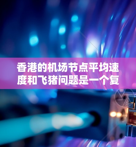香港的机场节点平均速度和飞猪问题是一个复杂的议题，涉及多个因素。以下是对香港主要机场节点的分析