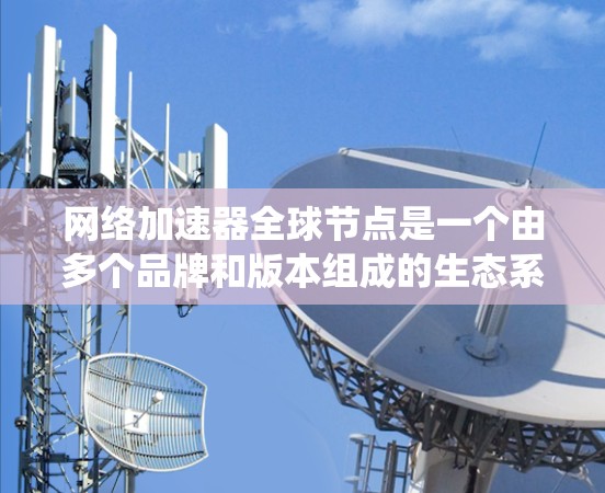 网络加速器全球节点是一个由多个品牌和版本组成的生态系统，适用于不同国家和地区。以下是对其主要情况的详细分析