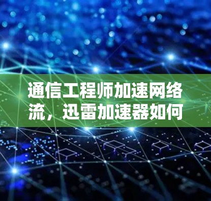 通信工程师加速网络流，迅雷加速器如何提升下载效率