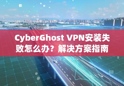 CyberGhost VPN安装失败怎么办？解决方案指南