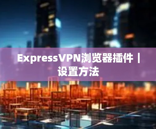 ExpressVPN浏览器插件|设置方法 ExpressVPN浏览器插件|设置方法