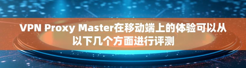 VPN Proxy Master在移动端上的体验可以从以下几个方面进行评测