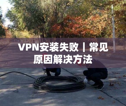 VPN安装失败｜常见原因解决方法