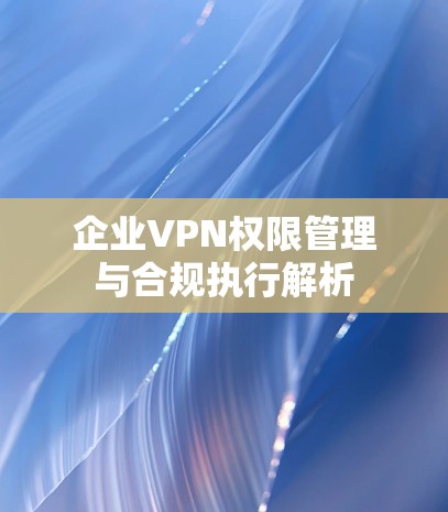 企业VPN权限管理与合规执行解析