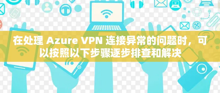 在处理 Azure VPN 连接异常的问题时，可以按照以下步骤逐步排查和解决