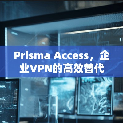 Prisma Access,企业VPN的高效替代方案 Prisma Access,企业VPN的高效替代方案