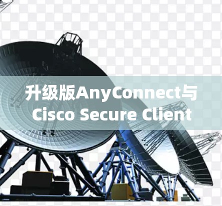 升级版AnyConnect与Cisco Secure Client完美组合，打造云安全的高效解决方案