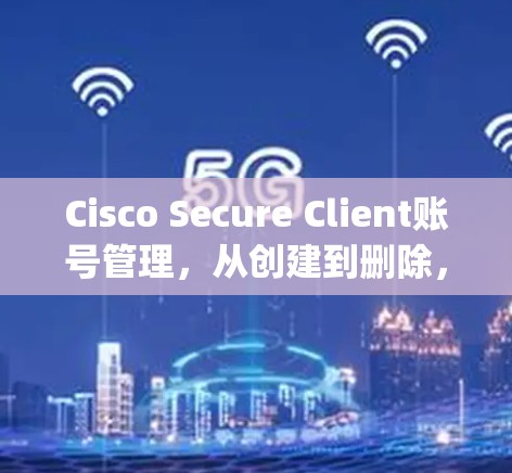 Cisco Secure Client账号管理,从创建到删除,Everything you Need to Know Cisco Secure Client账号管理,从创建到删除,Everything you Need to Know