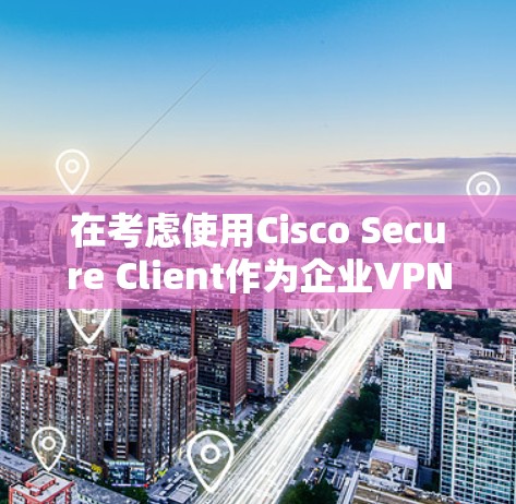 在考虑使用Cisco Secure Client作为企业VPN替代工具时，以下是一个结构化的分析和建议