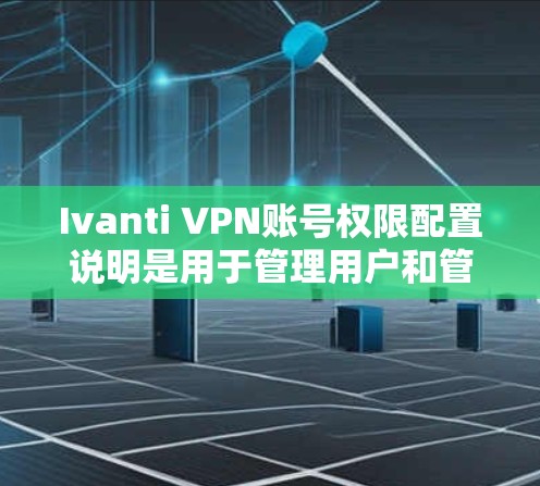 Ivanti VPN账号权限配置说明是用于管理用户和管理员账号权限的文档，确保VPN服务的安全和可管理性。以下是对该说明的详细分解