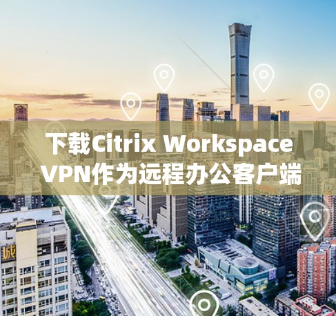 下载Citrix Workspace VPN作为远程办公客户端，可以按照以下步骤进行