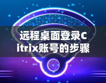 远程桌面登录Citrix账号的步骤如下 远程桌面登录Citrix账号的步骤如下
