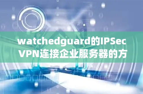 watchedguard的IPSec VPN连接企业服务器的方法包括以下几个步骤