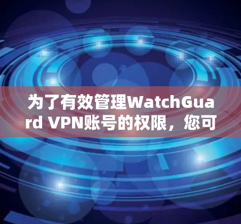 为了有效管理WatchGuard VPN账号的权限，您可以按照以下步骤进行操作