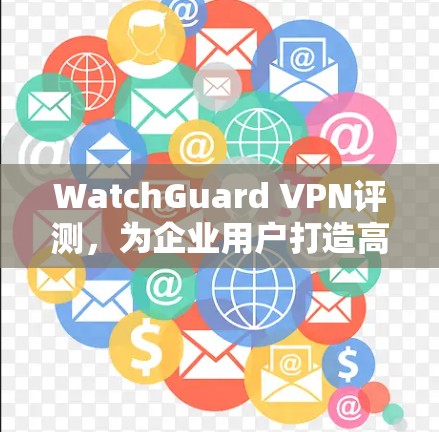 WatchGuard VPN评测,为企业用户打造高效可靠的网络体验 WatchGuard VPN评测,为企业用户打造高效可靠的网络体验