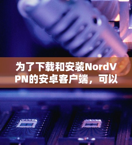 为了下载和安装NordVPN的安卓客户端，可以按照以下步骤进行