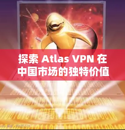 探索 Atlas VPN 在中国市场的独特价值，从云原生到未来