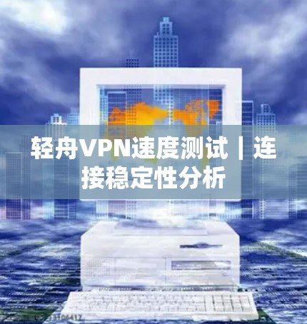 轻舟VPN速度测试|连接稳定性分析 轻舟VPN速度测试|连接稳定性分析
