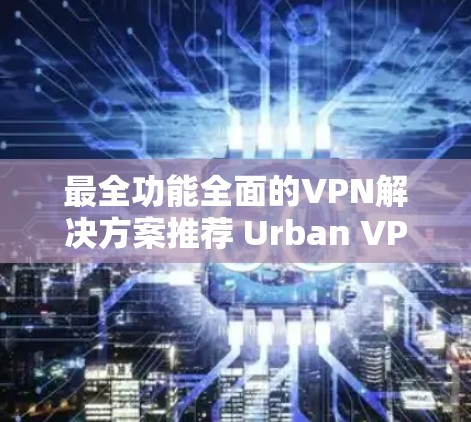 最全功能全面的VPN解决方案推荐 Urban VPN 最全功能全面的VPN解决方案推荐 Urban VPN