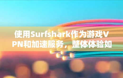 使用Surfshark作为游戏VPN和加速服务，整体体验如何？以下是分步的总结