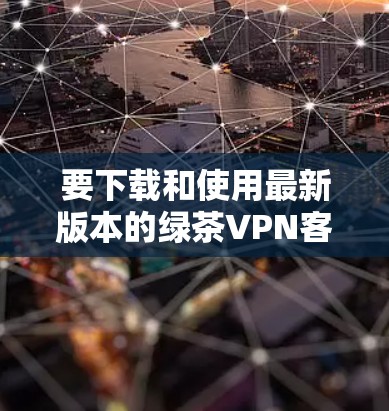 要下载和使用最新版本的绿茶VPN客户端,可以按照以下步骤进行 要下载和使用最新版本的绿茶VPN客户端,可以按照以下步骤进行