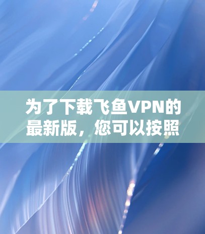 为了下载飞鱼VPN的最新版,您可以按照以下步骤进行操作 为了下载飞鱼VPN的最新版,您可以按照以下步骤进行操作