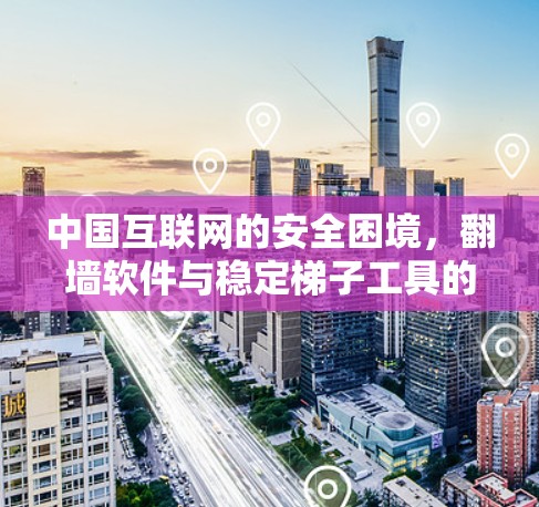 中国互联网的安全困境,翻墙软件与稳定梯子工具的双重挑战 中国互联网的安全困境,翻墙软件与稳定梯子工具的双重挑战