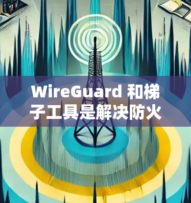 WireGuard 和梯子工具是解决防火墙和文件管理问题的实用工具,以下是它们的主要功能和如何结合使用 WireGuard 和梯子工具是解决防火墙和文件管理问题的实用工具,以下是它们的主要功能和如何结合使用