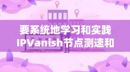 要系统地学习和实践IPVanish节点测速和服务器测试，可以从以下几个步骤进行