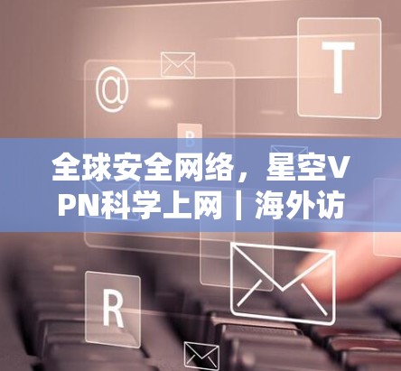 全球安全网络，星空VPN科学上网｜海外访问工具