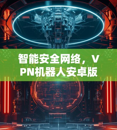 智能安全网络,VPN机器人安卓版全面解析 智能安全网络,VPN机器人安卓版全面解析