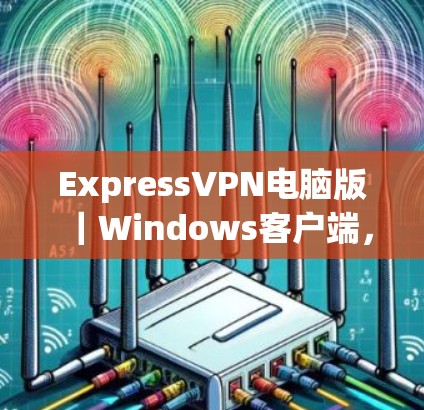 ExpressVPN电脑版｜Windows客户端，构建安全防护的高效连接