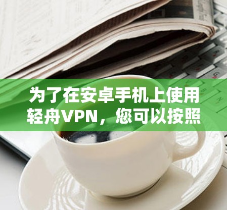 为了在安卓手机上使用轻舟VPN,您可以按照以下步骤操作 为了在安卓手机上使用轻舟VPN,您可以按照以下步骤操作