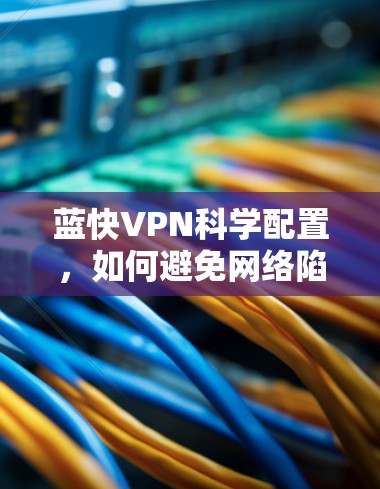 蓝快VPN科学配置,如何避免网络陷阱,维护网络安全 蓝快VPN科学配置,如何避免网络陷阱,维护网络安全