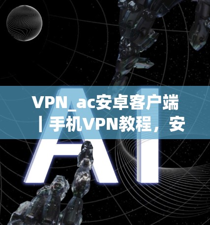 VPN_ac安卓客户端｜手机VPN教程，安全可靠，轻松管理你的VPN