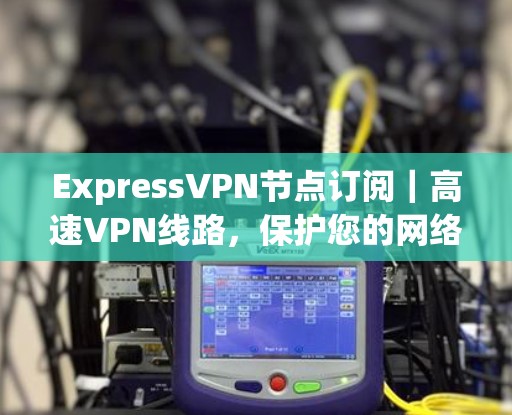 ExpressVPN节点订阅｜高速VPN线路，保护您的网络安全