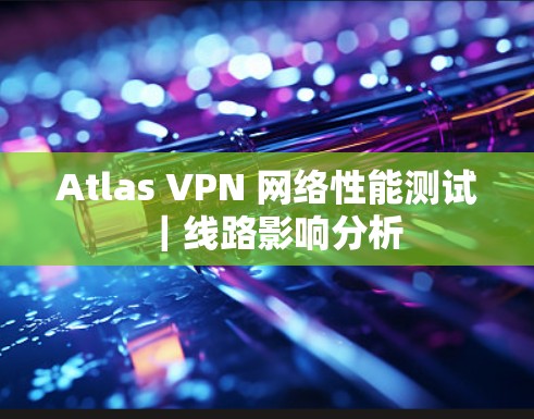 Atlas VPN 网络性能测试｜线路影响分析