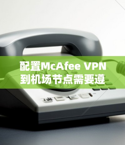 配置McAfee VPN到机场节点需要遵循以下步骤，确保安全性和高效性，以支持在机场的实时网络访问