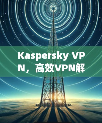 Kaspersky VPN,高效VPN解决方案 Kaspersky VPN,高效VPN解决方案