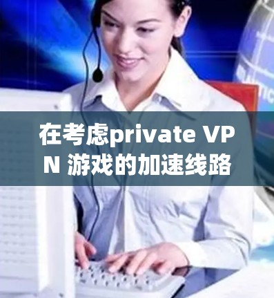 在考虑private VPN 游戏的加速线路时,以下是一个有条理的总结和建议 在考虑private VPN 游戏的加速线路时,以下是一个有条理的总结和建议