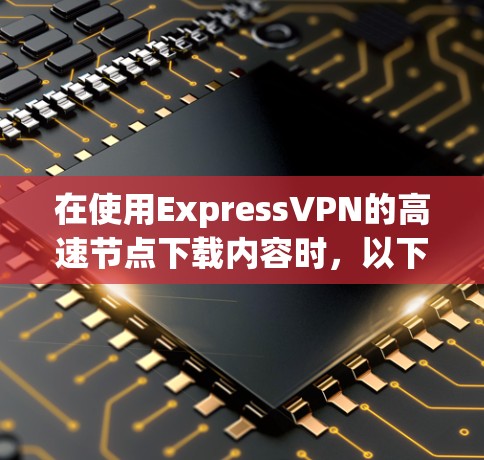 在使用ExpressVPN的高速节点下载内容时,以下是一步步的指南 在使用ExpressVPN的高速节点下载内容时,以下是一步步的指南