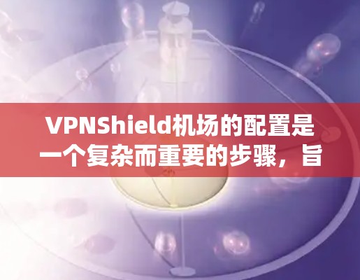 VPNShield机场的配置是一个复杂而重要的步骤，旨在保护机场的安全，防止未经授权的VPN攻击。以下是一个系统的配置指南