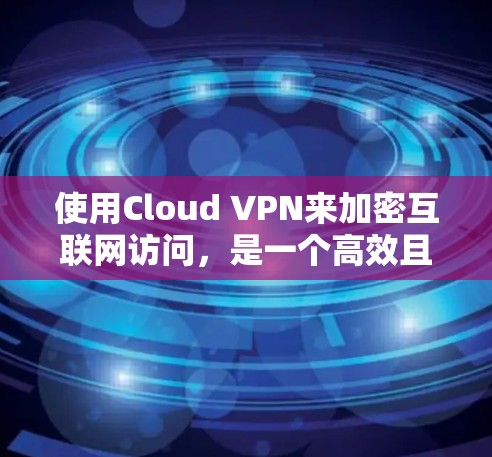 使用Cloud VPN来加密互联网访问，是一个高效且安全的解决方案，但需要综合考虑以下几个关键方面