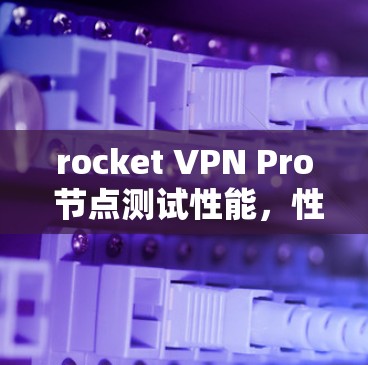 rocket VPN Pro 节点测试性能，性能参数分析及优化建议