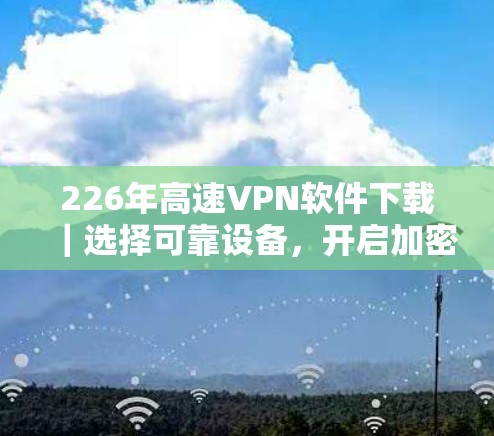 226年高速VPN软件下载|选择可靠设备,开启加密之旅 226年高速VPN软件下载|选择可靠设备,开启加密之旅