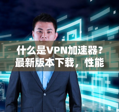 什么是VPN加速器？最新版本下载，性能、安全、兼容性全解析