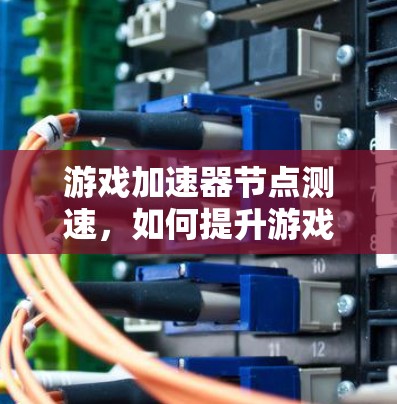 游戏加速器节点测速,如何提升游戏性能与体验 游戏加速器节点测速,如何提升游戏性能与体验