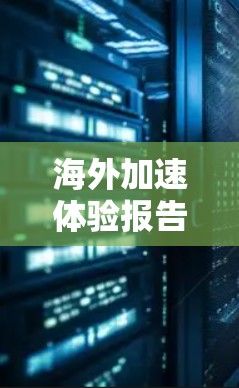 海外加速体验报告通常包括以下内容，涵盖以下主要方面