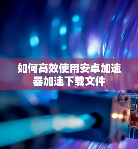 如何高效使用安卓加速器加速下载文件 如何高效使用安卓加速器加速下载文件
